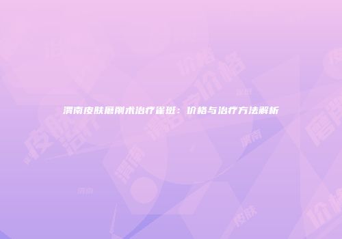 渭南皮肤磨削术治疗雀斑：价格与治疗方法解析
