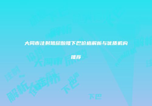 大同市注射玻尿酸隆下巴价格解析与优质机构推荐