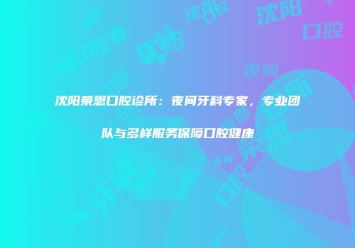 沈阳荣恩口腔诊所：夜间牙科专家，专业团队与多样服务保障口腔健康