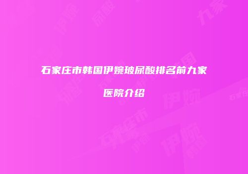 石家庄市韩国伊婉玻尿酸排名前九家医院介绍
