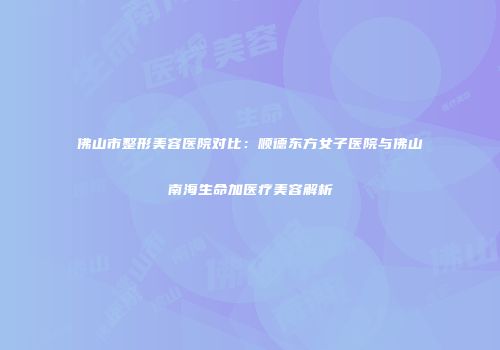 佛山市整形美容医院对比：顺德东方女子医院与佛山南海生命加医疗美容解析
