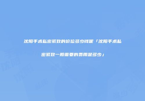 沈阳手术私密紧致的价位多少钱呢「沈阳手术私密紧致一般需要的费用是多少」