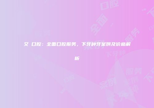 艾琎口腔：全面口腔服务，下牙种牙案例及价格解析