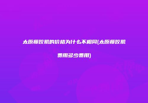 太原瘦咬肌的价格为什么不相同(太原瘦咬肌费用多少费用)