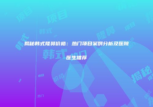 揭秘韩式隆鼻价格：热门项目案例分析及医院医生推荐