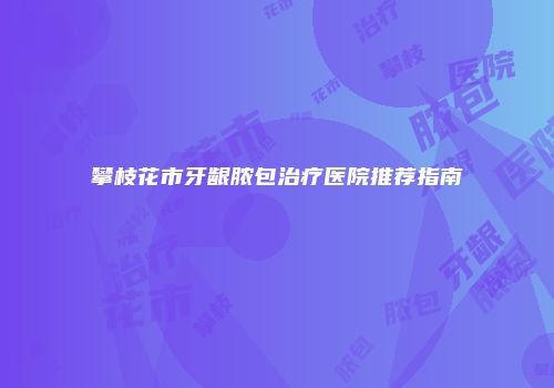 攀枝花市牙龈脓包治疗医院推荐指南