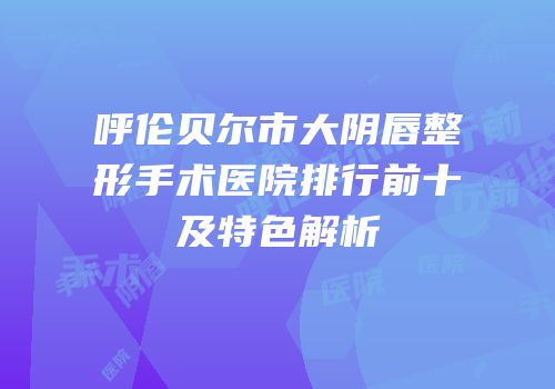 呼伦贝尔市大阴唇整形手术医院排行前十及特色解析