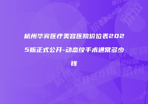 杭州华宾医疗美容医院价位表2025版正式公开-动态纹手术通常多少钱