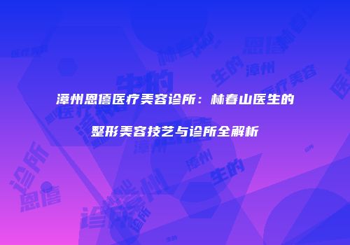 漳州恩僖医疗美容诊所：林春山医生的整形美容技艺与诊所全解析