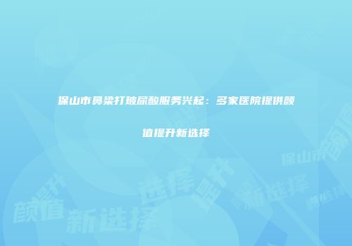 保山市鼻梁打玻尿酸服务兴起：多家医院提供颜值提升新选择