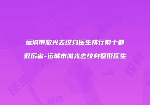 运城市激光去纹身医生排行前十都很厉害-运城市激光去纹身整形医生