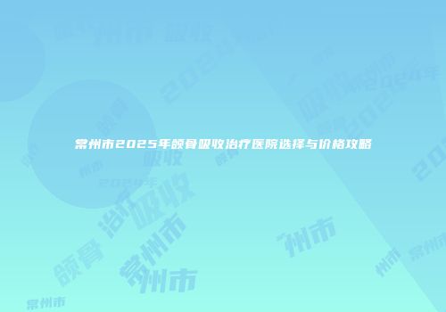 常州市2025年颌骨吸收治疗医院选择与价格攻略
