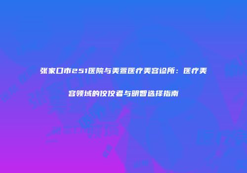 张家口市251医院与美萱医疗美容诊所：医疗美容领域的佼佼者与明智选择指南