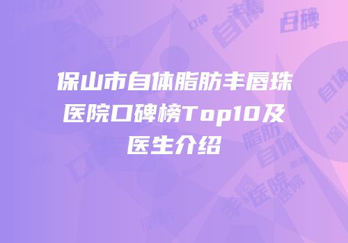 保山市自体脂肪丰唇珠医院口碑榜Top10及医生介绍