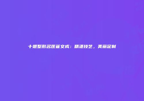 十堰整形名医崔文成：精湛技艺，美丽定制