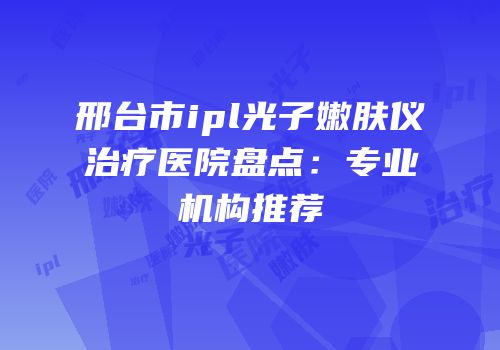 邢台市ipl光子嫩肤仪治疗医院盘点：专业机构推荐