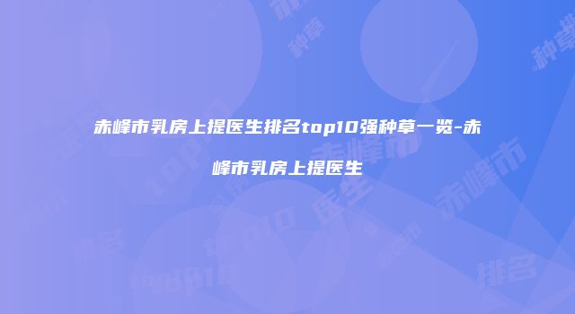 赤峰市乳房上提医生排名top10强种草一览-赤峰市乳房上提医生