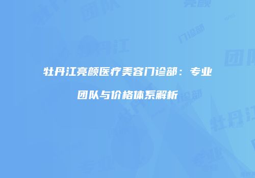牡丹江亮颜医疗美容门诊部：专业团队与价格体系解析