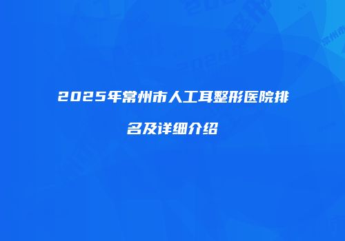 2025年常州市人工耳整形医院排名及详细介绍