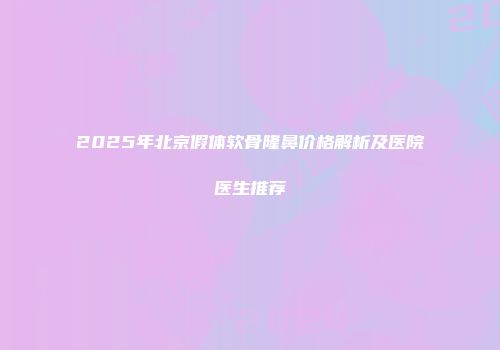 2025年北京假体软骨隆鼻价格解析及医院医生推荐