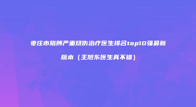 枣庄市胳膊严重烧伤治疗医生排名top10强最新版本（王旭东医生真不错）