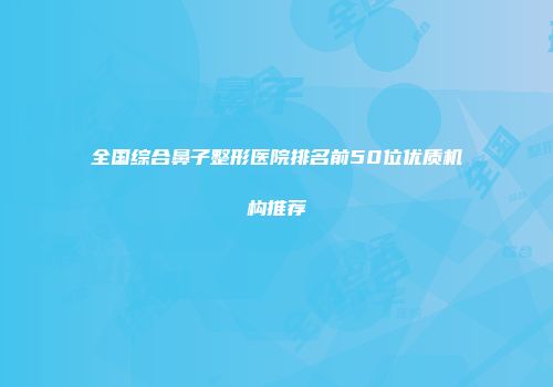 全国综合鼻子整形医院排名前50位优质机构推荐