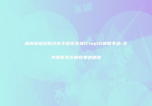 扬州市玻尿酸注射丰额医生排行top10都很不错-王洪伟医生价格收费透明啦