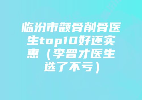 临汾市颧骨削骨医生top10好还实惠（李晋才医生选了不亏）