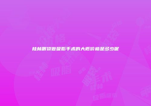 桂林眼袋做吸脂手术的大概价格是多少呢