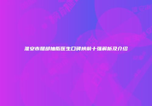 淮安市腿部抽脂医生口碑榜前十强解析及介绍