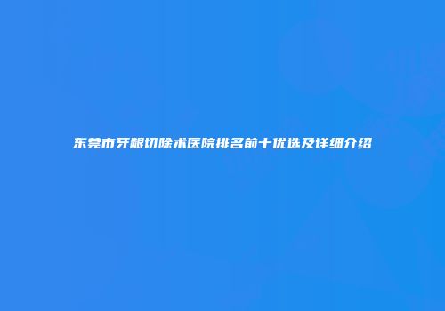 东莞市牙龈切除术医院排名前十优选及详细介绍