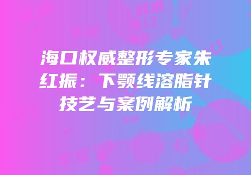 海口权威整形专家朱红振：下颚线溶脂针技艺与案例解析