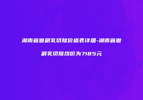 湖南省做副乳切除价格表详细-湖南省做副乳切除均价为7185元