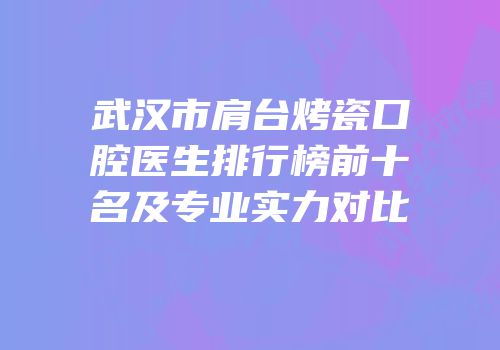 武汉市肩台烤瓷口腔医生排行榜前十名及专业实力对比