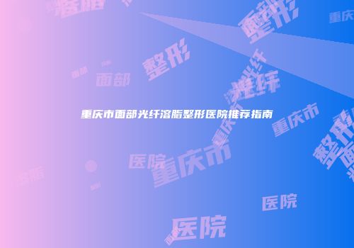 重庆市面部光纤溶脂整形医院推荐指南