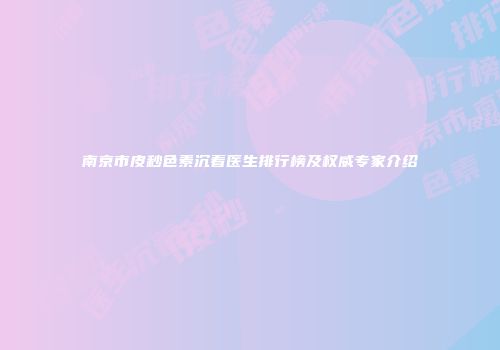 南京市皮秒色素沉着医生排行榜及权威专家介绍