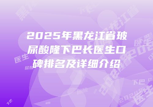 2025年黑龙江省玻尿酸隆下巴长医生口碑排名及详细介绍