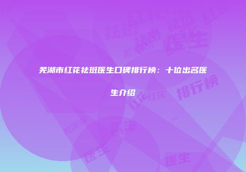 芜湖市红花祛斑医生口碑排行榜：十位出名医生介绍