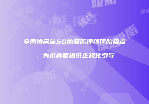 全国排名前50的吸脂埋线医院盘点，为求美者提供正规化引导