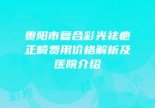 贵阳市复合彩光祛疤正畸费用价格解析及医院介绍