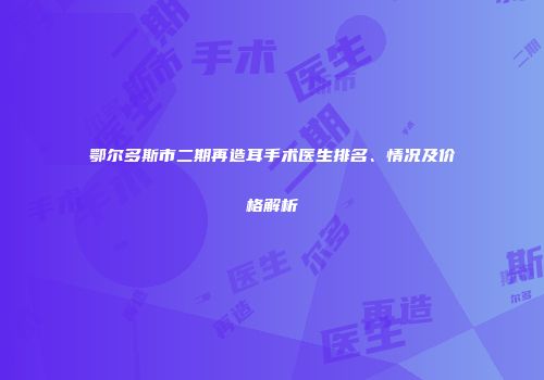 鄂尔多斯市二期再造耳手术医生排名、情况及价格解析