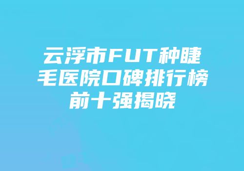 云浮市FUT种睫毛医院口碑排行榜前十强揭晓