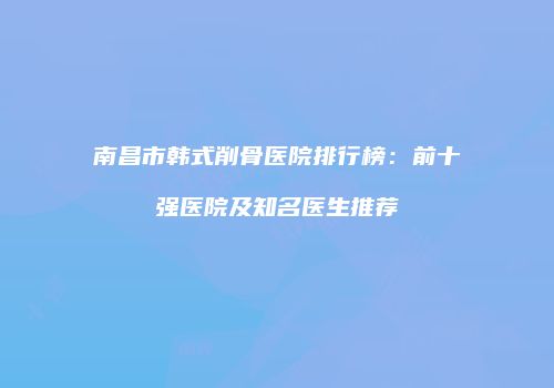 南昌市韩式削骨医院排行榜：前十强医院及知名医生推荐