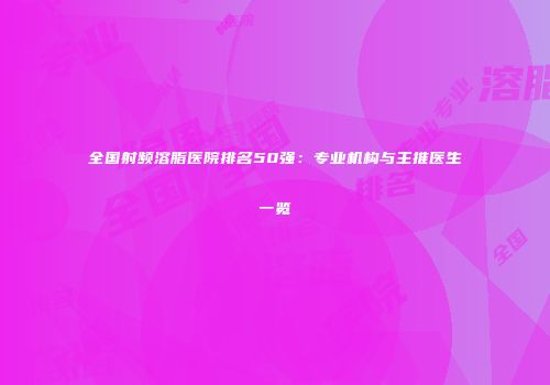 全国射频溶脂医院排名50强：专业机构与主推医生一览