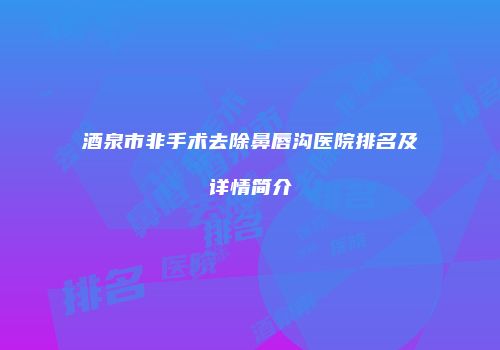 酒泉市非手术去除鼻唇沟医院排名及详情简介