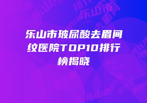 乐山市玻尿酸去眉间纹医院TOP10排行榜揭晓
