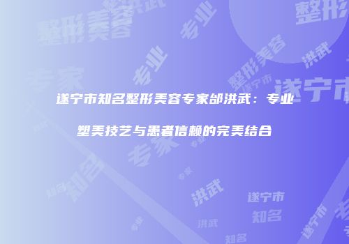 遂宁市知名整形美容专家邰洪武：专业塑美技艺与患者信赖的完美结合