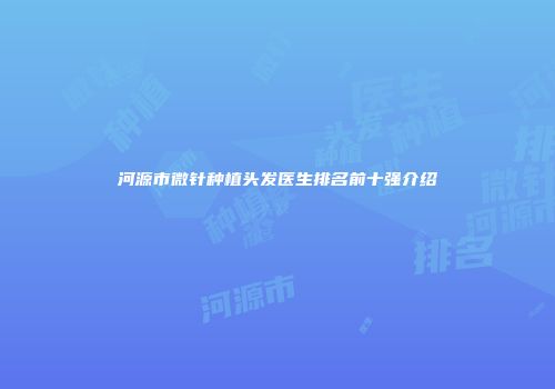 河源市微针种植头发医生排名前十强介绍