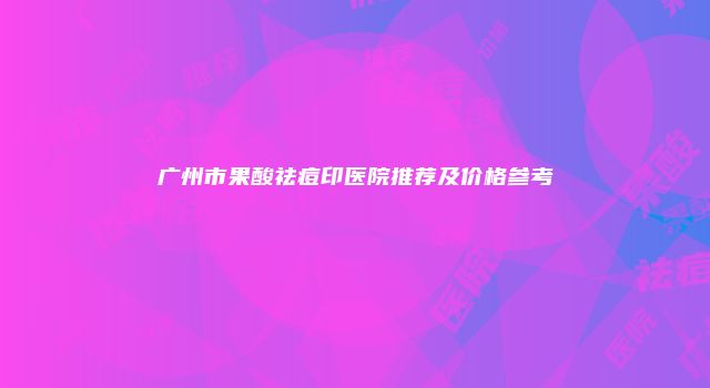 广州市果酸祛痘印医院推荐及价格参考