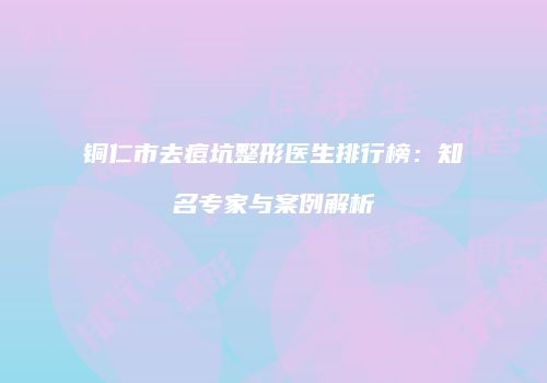 铜仁市去痘坑整形医生排行榜：知名专家与案例解析